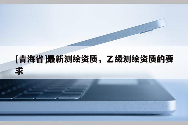 [青海省]最新测绘资质，乙级测绘资质的要求