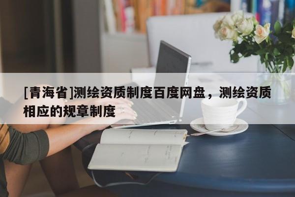 [青海省]测绘资质制度百度网盘，测绘资质相应的规章制度