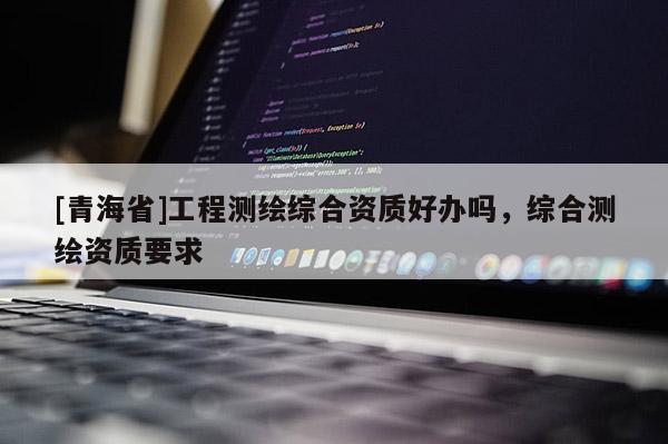 [青海省]工程测绘综合资质好办吗，综合测绘资质要求