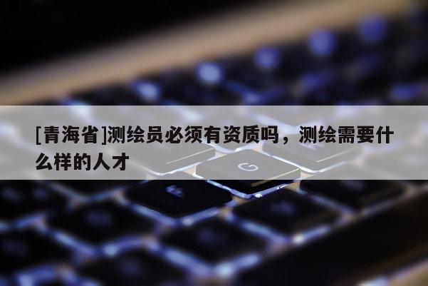 [青海省]测绘员必须有资质吗，测绘需要什么样的人才