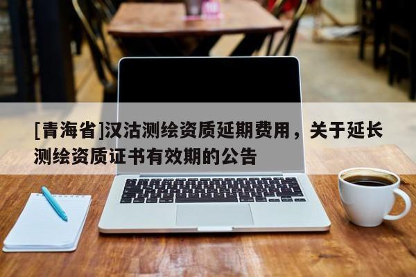 [青海省]汉沽测绘资质延期费用，关于延长测绘资质证书有效期的公告
