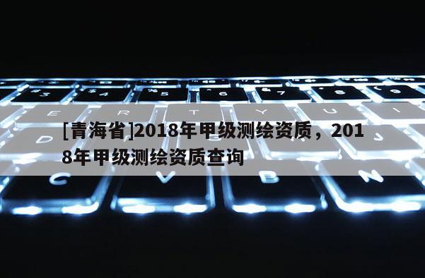[青海省]2018年甲级测绘资质，2018年甲级测绘资质查询