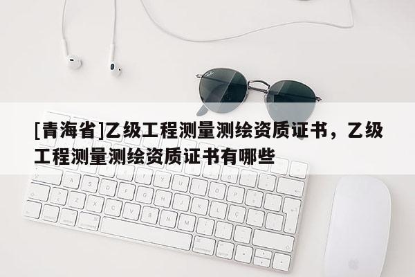 [青海省]乙级工程测量测绘资质证书，乙级工程测量测绘资质证书有哪些