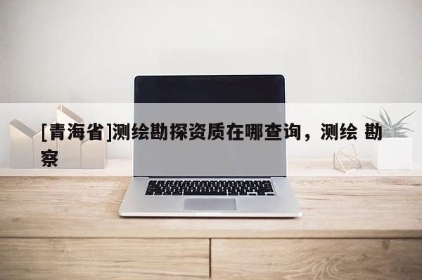 [青海省]测绘勘探资质在哪查询，测绘 勘察