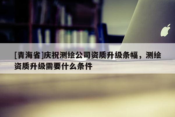 [青海省]庆祝测绘公司资质升级条幅，测绘资质升级需要什么条件
