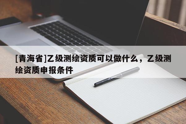 [青海省]乙级测绘资质可以做什么，乙级测绘资质申报条件