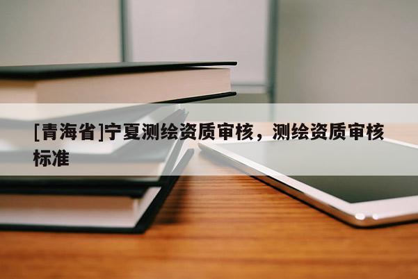 [青海省]宁夏测绘资质审核，测绘资质审核标准