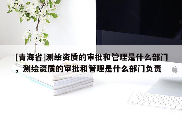 [青海省]测绘资质的审批和管理是什么部门，测绘资质的审批和管理是什么部门负责