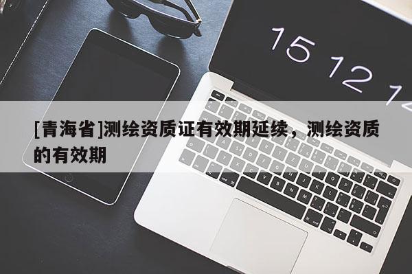 [青海省]测绘资质证有效期延续，测绘资质的有效期