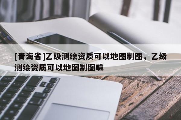 [青海省]乙级测绘资质可以地图制图，乙级测绘资质可以地图制图嘛