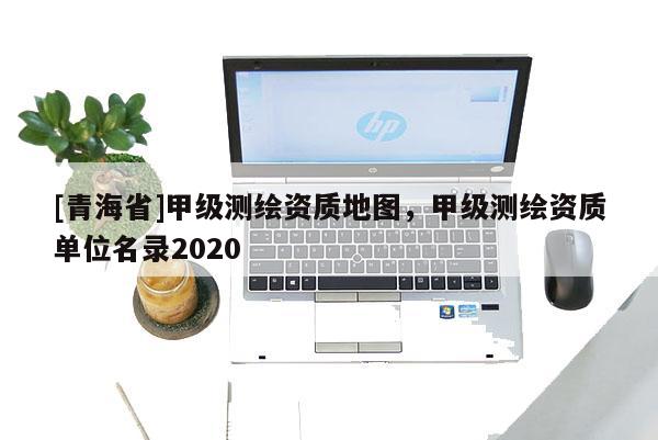 [青海省]甲级测绘资质地图，甲级测绘资质单位名录2020