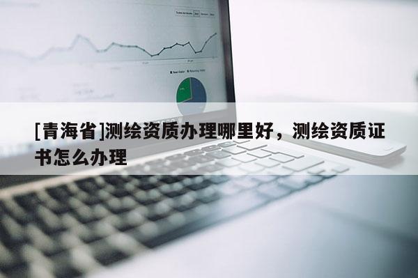 [青海省]测绘资质办理哪里好，测绘资质证书怎么办理