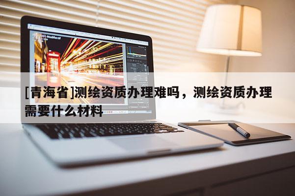 [青海省]测绘资质办理难吗，测绘资质办理需要什么材料