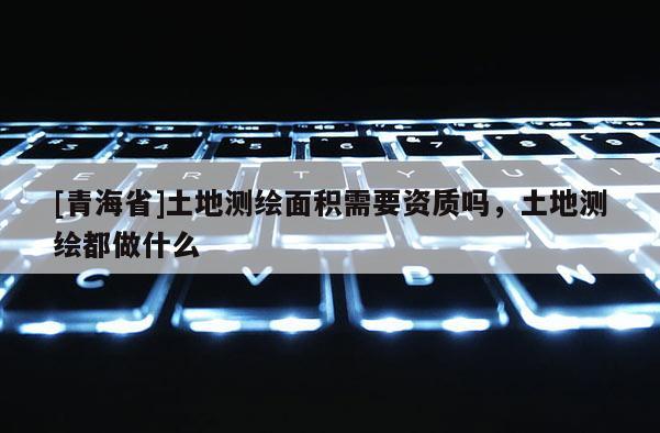 [青海省]土地测绘面积需要资质吗，土地测绘都做什么