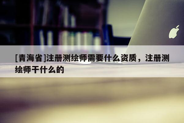 [青海省]注册测绘师需要什么资质，注册测绘师干什么的