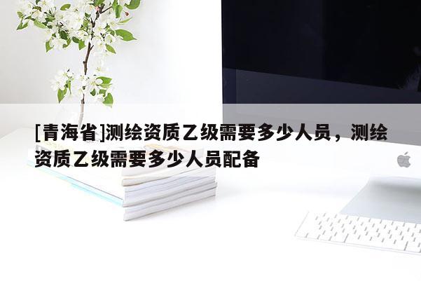[青海省]测绘资质乙级需要多少人员，测绘资质乙级需要多少人员配备
