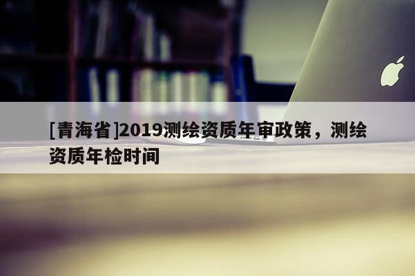 [青海省]2019测绘资质年审政策，测绘资质年检时间