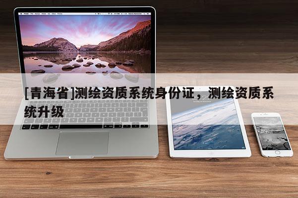 [青海省]测绘资质系统身份证，测绘资质系统升级