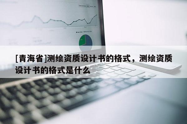 [青海省]测绘资质设计书的格式，测绘资质设计书的格式是什么