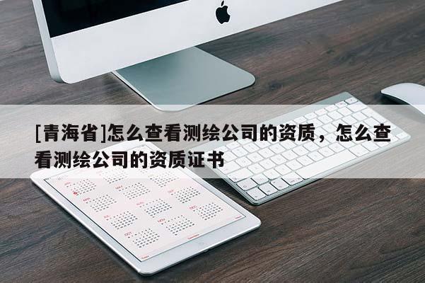 [青海省]怎么查看测绘公司的资质，怎么查看测绘公司的资质证书