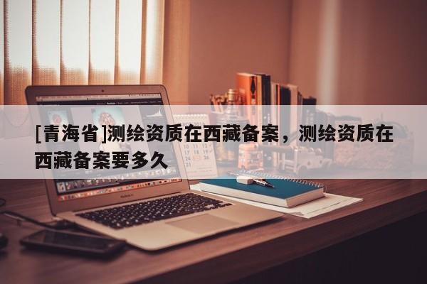 [青海省]测绘资质在西藏备案，测绘资质在西藏备案要多久