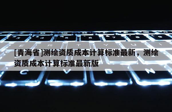 [青海省]测绘资质成本计算标准最新，测绘资质成本计算标准最新版