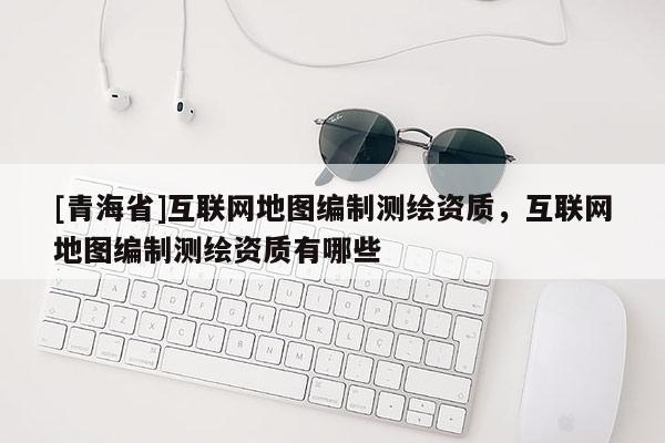 [青海省]互联网地图编制测绘资质，互联网地图编制测绘资质有哪些