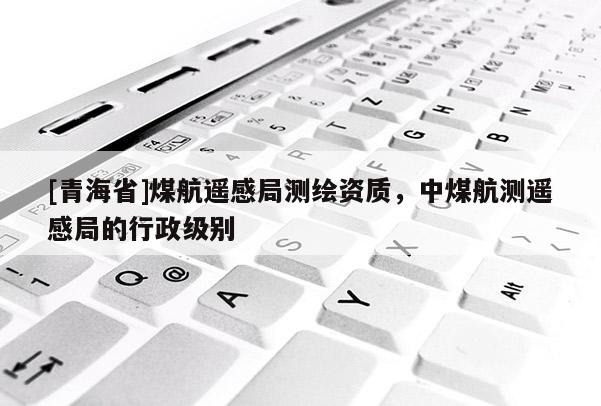 [青海省]煤航遥感局测绘资质，中煤航测遥感局的行政级别