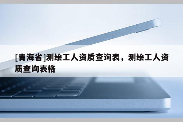 [青海省]测绘工人资质查询表，测绘工人资质查询表格