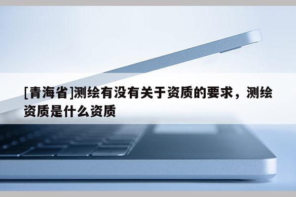 [青海省]测绘有没有关于资质的要求，测绘资质是什么资质