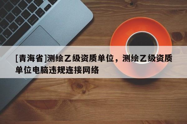 [青海省]测绘乙级资质单位，测绘乙级资质单位电脑违规连接网络