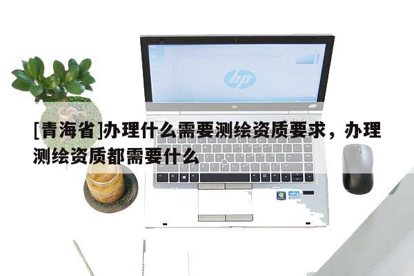 [青海省]办理什么需要测绘资质要求，办理测绘资质都需要什么