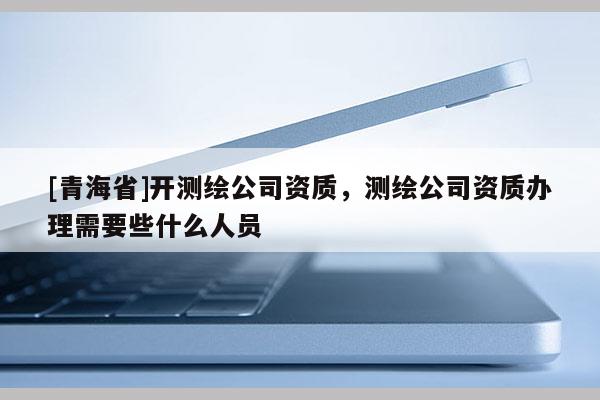 [青海省]开测绘公司资质，测绘公司资质办理需要些什么人员