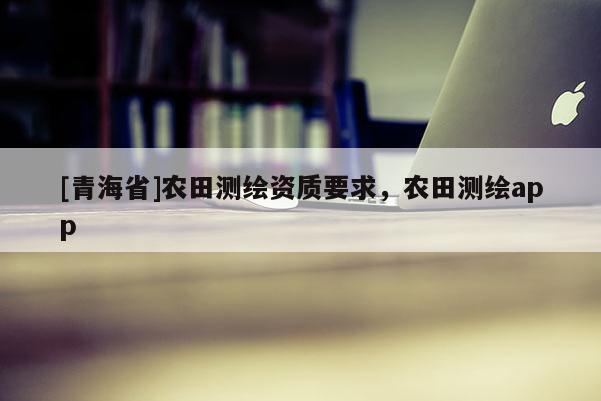 [青海省]农田测绘资质要求，农田测绘app