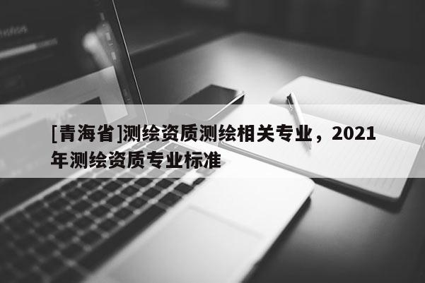 [青海省]测绘资质测绘相关专业，2021年测绘资质专业标准