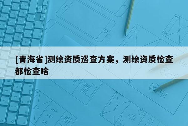 [青海省]测绘资质巡查方案，测绘资质检查都检查啥