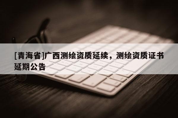 [青海省]广西测绘资质延续，测绘资质证书延期公告