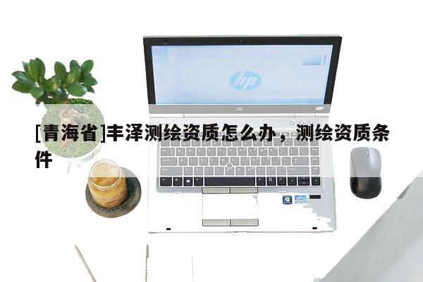 [青海省]丰泽测绘资质怎么办，测绘资质条件