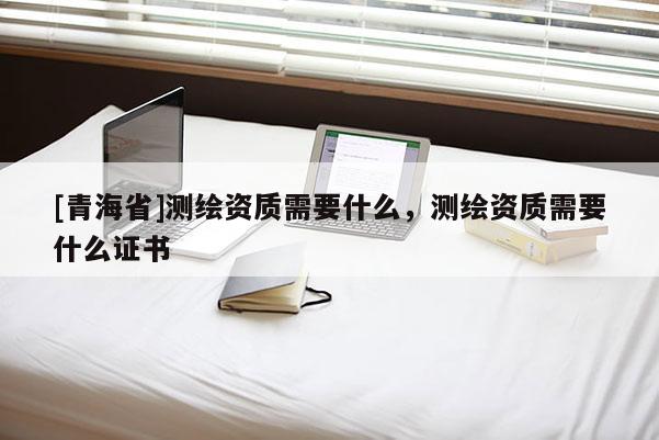 [青海省]测绘资质需要什么，测绘资质需要什么证书