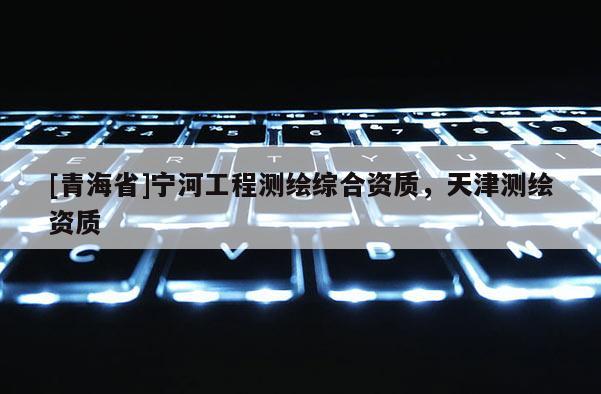 [青海省]宁河工程测绘综合资质，天津测绘资质