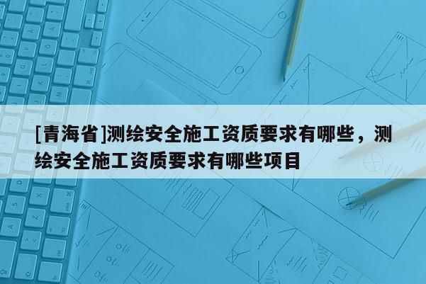 [青海省]测绘安全施工资质要求有哪些，测绘安全施工资质要求有哪些项目