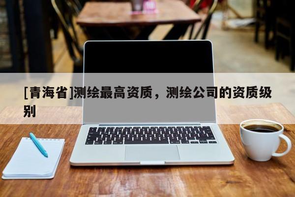 [青海省]测绘最高资质，测绘公司的资质级别