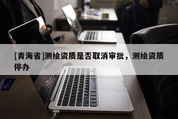 [青海省]测绘资质是否取消审批，测绘资质停办