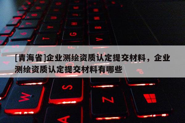 [青海省]企业测绘资质认定提交材料，企业测绘资质认定提交材料有哪些