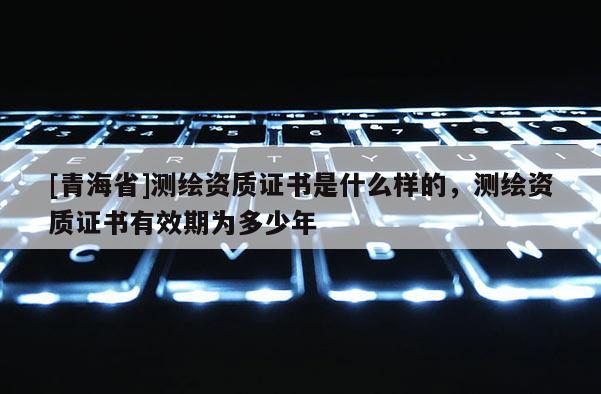 [青海省]测绘资质证书是什么样的，测绘资质证书有效期为多少年