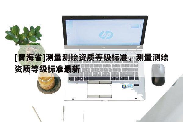 [青海省]测量测绘资质等级标准，测量测绘资质等级标准最新