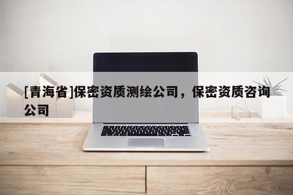 [青海省]保密资质测绘公司，保密资质咨询公司