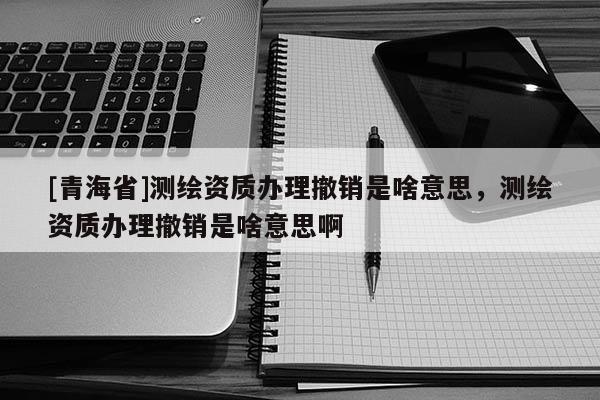 [青海省]测绘资质办理撤销是啥意思，测绘资质办理撤销是啥意思啊