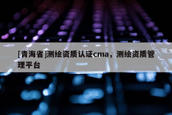 [青海省]测绘资质认证cma，测绘资质管理平台