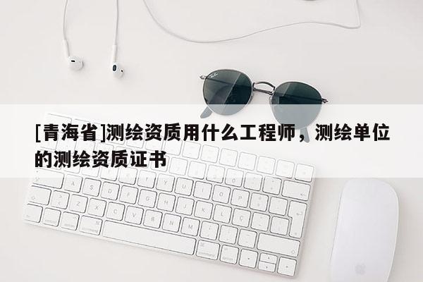 [青海省]测绘资质用什么工程师，测绘单位的测绘资质证书